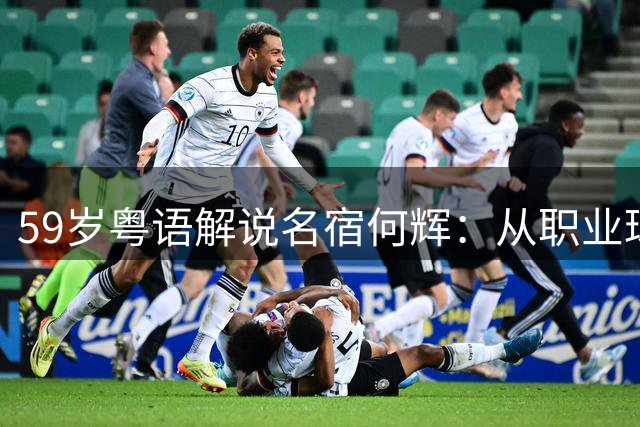 59岁粤语解说名宿何辉：从职业球员到王牌解说 离婚后活得更通透